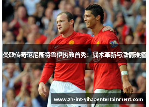 曼联传奇范尼斯特鲁伊执教首秀：战术革新与激情碰撞
